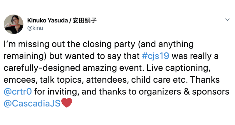 Kiunko Yasuda: I’m missing out the closing party (and anything remaining) but wanted to say that #cjs19 was really a carefully-designed amazing event. Live captioning, emcees, talk topics, attendees, child care etc. Thanks @crtr0 for inviting, and thanks to organizers & sponsors @CascadiaJS❤️